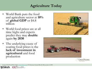 Agriculture Today
• World Bank puts the food
  and agriculture sector at 10%
  of global GDP or $4.8
  trillion
• World food prices are at all
  time highs and experts
  predict they may double
  again by 2030
• The underlying cause of
  soaring food prices is the
  lack of investment in
  agricultural and food
  production

Source: FAO Food Price Index; www.forbes.com; UN Secretary General Ban Ki-Moon, June 4, 2008   44
 