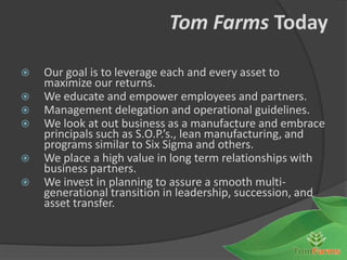 Tom Farms Today

   Our goal is to leverage each and every asset to
    maximize our returns.
   We educate and empower employees and partners.
   Management delegation and operational guidelines.
   We look at out business as a manufacture and embrace
    principals such as S.O.P.’s., lean manufacturing, and
    programs similar to Six Sigma and others.
   We place a high value in long term relationships with
    business partners.
   We invest in planning to assure a smooth multi-
    generational transition in leadership, succession, and
    asset transfer.
 