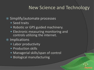 New Science and Technology

   Simplify/automate processes
     Seed traits
     Robotic or GPS guided machinery.
     Electronic measuring monitoring and
        controls utilizing the internet.
   Implications
       Labor productivity
       Production skills
       Managerial skills/span of control
       Biological manufacturing
 