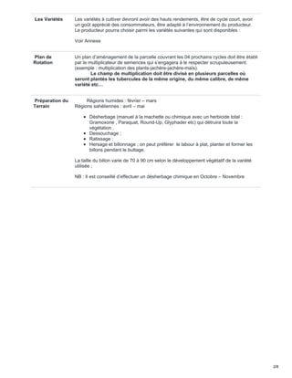 Les Variétés Les variétés à cultiver devront avoir des hauts rendements, être de cycle court, avoir
un goût apprécié des consommateurs, être adapté à l’environnement du producteur.
Le producteur pourra choisir parmi les variétés suivantes qui sont disponibles :
Voir Annexe
Plan de
Rotation
Un plan d’aménagement de la parcelle couvrant les 04 prochains cycles doit être établi
par le multiplicateur de semences qui s’engagera à le respecter scrupuleusement.
(exemple : multiplication des plants-jachère-jachère-maïs).
Le champ de multiplication doit être divisé en plusieurs parcelles où
seront plantés les tubercules de la même origine, du même calibre, de même
variété etc…
Préparation du
Terrain
Régions humides : février – mars
Régions sahéliennes : avril – mai
Désherbage (manuel à la machette ou chimique avec un herbicide total :
Gramoxone , Paraquat, Round-Up, Glyphader etc) qui détruira toute la
végétation .
Dessouchage ;
Ratissage ;
Hersage et billonnage ; on peut préférer le labour à plat, planter et former les
billons pendant le buttage.
La taille du billon varie de 70 à 90 cm selon le développement végétatif de la variété
utilisée ;
NB : Il est conseillé d’effectuer un désherbage chimique en Octobre – Novembre
2/8
 