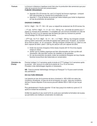Fumure La fumure ci-dessous s’applique aussi bien pour la production des semences que pour
celle de la pomme de terre de consommation.
FUMURE ORGANIQUE :
Apporter 20 à 25 tonnes /ha soit 2 à 5 kg/m2 de fumure organique : compost
bien décomposée au moment de la préparation du sol.
Apporter 1- 2 kg de fientes de poule par mètre linéaire pour éviter la dispersion
en cas de production de semences
ENGRAIS CHIMIQUE :
N-P-K + MgO : 134 -77 -154 + 40 pour un objectif de rendement de 25-35 tonnes /ha .
– 1 cas : N-P-K + MgO : 11- 11- 22 + 5.5 : 700 kg / ha : une boîte de sardine pour 7
plants au moment de la plantation. A compléter par une fumure d’entretien en urée de
125 Kg /ha soit 2.5 g ( la capsule rase de bière) par plant au moment du premier
sarclo-buttage 30 à 40 jours après les semis.
– 2 cas : N- P- K + MgO : 12- 11 – 18 – + 2.7 MgO : 300 kg / ha d’engrais complet
soit 6 g /plant c’est-à-dire une boîte de sardine bien pleine pour 16 plants au moment
de la mise en place ; et en couverture 300 Kg d’engrais complet soit 2 g / plant ou une
demi capsule de bière / plant + 200 kg de calcium soit une capsule de bière.
Eviter les sources d’engrais à forte doses d’azote (20-10-10) et les engrais
riches en chlore .
vérifier que la matière organique est bien décomposée car bien qu’elle soit
nécessaire, elle peut être vecteur de maladies ou de parasites ;
En cas de production de plants, éviter les excédents d’engrais car trop d’azote
favorise la pourriture des tubercules en conservation.
Entretien du
Champ
Premier buttage 2 à 3 semaines après la levée et 2 buttage 3 à 4 semaines après
le premier : bien recouvrir le collet de le plante de 10 à 15 cm de terre.
Procéder à des désherbages réguliers si nécessaire.
NB : Faire le premier désherbage chimique au Paraquat 7 à 10 jours avant la levée
des plantations
EN CULTURE IRRIGUEE
Les besoins en eau de la pomme de terre s’évaluent à 400 à 600 mm selon les
conditions climatiques, le type de sol et la longueur du cycle ; dans les conditions
sèches il faudra disposer d’une source pouvant débiter 600 à 1000 m3 par ha par
cycle.
Plus généralement il faudra apporter 1/3 de l’eau jusqu’à la moitié du cycle et 2 /3
après en évitant les excédents.
Arrêter les apports en eau avant la fin du cycle pour permettre la formation de la peau
qui permettra une meilleure conservation du tubercule.
er
ème
ème
4/8
 