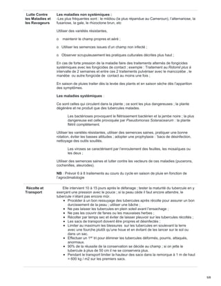 Lutte Contre
les Maladies et
les Ravageurs
Les maladies non systémiques :
-Les plus fréquentes sont : le mildiou (la plus répandue au Cameroun), l’alternariose, la
fusariose, la gale, le rhizoctone brun, etc
Utiliser des variétés résistantes,
o maintenir le champ propres et aéré ;
o Utiliser les semences issues d’un champ non infecté ;
o Observer scrupuleusement les pratiques culturales décrites plus haut ;
En cas de forte pression de la maladie faire des traitements alternés de fongicides
systémiques avec les fongicides de contact ; exemple : Traitement au Ridomil plus à
intervalle de 2 semaines et entre ces 2 traitements pulvériser avec le mancozèbe , le
manèbe ou autre fongicide de contact au moins une fois ;
En saison de pluies traiter dès la levée des plants et en saison sèche dès l’apparition
des symptômes.
Les maladies systémiques :
Ce sont celles qui circulent dans la plante ; ce sont les plus dangereuses ; la plante
dégénère et ne produit que des tubercules malades.
Les bactérioses provoquent le flétrissement bactérien et la jambe noire ; la plus
dangereuse est celle provoquée par Pseudomonas Solanacearum : la plante
flétrit complètement.
Utiliser les variétés résistantes, utiliser des semences saines, pratiquer une bonne
rotation, éviter les basses altitudes ; adopter une prophylaxie : ‘bacs de désinfection,
nettoyage des outils souillés.
Les viroses se caractérisent par l’enroulement des feuilles, les mosaïques ou
les deux ;
Utiliser des semences saines et lutter contre les vecteurs de ces maladies (pucerons,
cochenilles, aleurodes).
NB : Prévoir 6 à 8 traitements au cours du cycle en saison de pluie en fonction de
l’agroclimatologie
Récolte et
Transport
Elle intervient 10 à 15 jours après le défanage ; tester la maturité du tubercule en y
exerçant une pression avec le pouce ; si la peau cède il faut encore attendre, le
tubercule n’étant pas encore mûr.
Procéder à un bon ressuyage des tubercules après récolte pour assurer un bon
durcissement de la peau ; utiliser une bâche ;
Ne pas laisser les tubercules en plein soleil avant l’ensachage ;
Ne pas les couvrir de fanes ou les mauvaises herbes ;
Récolter par temps sec et éviter de laisser pleuvoir sur les tubercules récoltés ;
Les sacs de transport doivent être propres et désinfectés ;
Limiter au maximum les blessures sur les tubercules en soulevant la terre
avec une fourche plutôt qu’une houe et en évitant de les lancer sur le sol ou
dans un sac.
Effectuer un 1 tri pour éliminer les tubercules déformés, pourris, attaqués,
anormaux.
90% de la réussite de la conservation se décide au champ ; si on jette le
tubercule à plus de 50 cm il ne se conservera plus.
Pendant le transport limiter la hauteur des sacs dans la remorque à 1 m de haut
= 600 kg / m2 sur les premiers sacs.
er
5/8
 