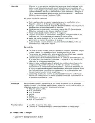 Stockage Effectuer un tri pour éliminer les tubercules anormaux ; puis le calibrage et les
traitements phytosanitaires avant la conservation (traitement insecticide anti-
teigne par poudrage aux produits ayant pour matière active le chlorpyrifos : nom
commercial Durexa 3.5 DP, ou le malathion 5% nom commercial : malagrain 5
DP et traitement fongicide à large spectre par poudrage ou ULV : mancozèbe
750 g /kg nom commercial Penncozeb 75 DG.
Ne jamais mouiller les tubercules.
Mettre les tubercules en caisses (clayettes) propres et désinfectées et les
étiqueter à raison de 20-25 kg maximum par clayette.
Balayer , laver et désinfecter le magasin de conservation à l’eau de javel une
semaine avant réception des semences à stocker ;
Pulvériser avec un insecticide ; exemple le cypercal 200 EC (Cyperméthrine
200g/l) sur les étagères, les cloisons le plafond et le sol.
Placer un bac de désinfection à l’entrée du magasin ;
Disposer les clayettes de semences sur les étagères pour permettre le tri des
tubercules une fois par semaine pour enlever les plants pourris ;
Veiller à la bonne circulation de l’air et de la lumière pour une bonne pré
germination au moment du semis ou de la vente ;
Lutter contre les ennemis de stock : pulvériser de l’actellic 50Ec une fois par
semaine ou tout autre produit indiqué.
Le contrôle
On visite les locaux tous les jours pour déceler les situations anormales : teigne,
odeurs, insectes (cochenilles) rongeurs, écoulement d’eau de pluie.
Ne conserver que les tubercules sains, propres, fermes et frais, sans traces de
crevasses profondes, sans anomalies ou défauts externes.
La température et l’humidité relatives idéales du tubercule doivent être de 4-5°c
et 92-95% pour une conservation prolongée ; à moins de 92 % d’humidité, les
tubercules se ramollissent et se rident.
La germination peut être empêchée grâce à des inhibiteurs de croissance (ex :
chlorpropham SL) et à la température de 7 à 9 °C ; ainsi les pommes de
consommation se conserveront très bien pendant 7 à 9 mois et donneront, par
le taux graduellement élevé des sucres réducteurs, la fameuse coloration brune
des pommes frites et chips. Pour ces préparations l’on ne devrait utiliser que
des pommes conservées à cette température.
Le stockage en obscurité sous les conditions des températures nocturnes et
fraîches des hauts plateaux de l’Ouest peut être convenable pour l’inhibition de
la germination pendant 2à 3 mois.
Emballage Le multiplicateur prendra bien soin de ne pas casser les germes lors de la mise en
caisse du produit. Un emballage spécifique sera utilisé pour conditionner les plants. Un
étiquetage sera prévu mentionnant les données suivantes :
Etiquette spécial LABEL
N° du producteur
Nom et adresse
Variété
Calibre
Qualité (base ou certifié)
Nom du certificateur.
Transformation Les frites de pomme et les chips.
La farine de pomme de terre pour l’alimentation infantile et autres usages
II- CONTRAINTES ET RISQUES
Coût élevé de la préparation du Sol
6/8
 