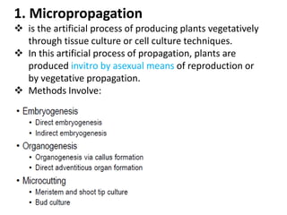 1. Micropropagation
 is the artificial process of producing plants vegetatively
through tissue culture or cell culture techniques.
 In this artificial process of propagation, plants are
produced invitro by asexual means of reproduction or
by vegetative propagation.
 Methods Involve:
 