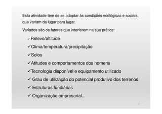 Esta atividade tem de se adaptar às condições ecológicas e sociais,
que variam da lugar para lugar.
Variados são os fatores que interferem na sua prática:
Relevo/altitude
Clima/temperatura/precipitação
Solos
Atitudes e comportamentos dos homens
Tecnologia disponível e equipamento utilizado
Grau de utilização do potencial produtivo dos terrenos
Estruturas fundiárias
Organização empresarial...
)
3
 