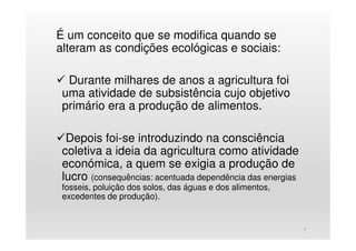 É um conceito que se modifica quando se
alteram as condições ecológicas e sociais:
Durante milhares de anos a agricultura foi
uma atividade de subsistência cujo objetivo
primário era a produção de alimentos.
Depois foi-se introduzindo na consciência
coletiva a ideia da agricultura como atividade
económica, a quem se exigia a produção de
lucro (consequências: acentuada dependência das energias
fosseis, poluição dos solos, das águas e dos alimentos,
excedentes de produção).
4
 