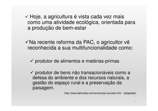 Hoje, a agricultura é vista cada vez mais
como uma atividade ecológica, orientada para
a produção de bem-estar
Na recente reforma da PAC, o agricultor vê
reconhecida a sua multifuncionalidade como:
produtor de alimentos e matérias-primas
produtor de bens não transacionáveis como a
defesa do ambiente e dos recursos naturais, a
gestão do espaço rural e a preservação da
paisagem.
http://www.dalmeida.com/ensino/pa-conceito.htm (adaptado)
5
 