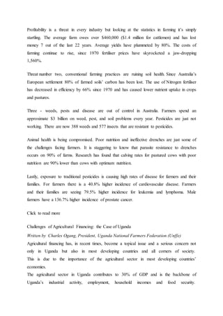 Profitability is a threat in every industry but looking at the statistics in farming it’s simply
startling. The average farm owes over $460,000 ($1.4 million for cattlemen) and has lost
money 7 out of the last 22 years. Average yields have plummeted by 80%. The costs of
farming continue to rise, since 1970 fertiliser prices have skyrocketed a jaw-dropping
1,560%.
Threat number two, conventional farming practices are ruining soil health. Since Australia’s
European settlement 80% of farmed soils’ carbon has been lost. The use of Nitrogen fertiliser
has decreased in efficiency by 66% since 1970 and has caused lower nutrient uptake in crops
and pastures.
Three - weeds, pests and disease are out of control in Australia. Farmers spend an
approximate $3 billion on weed, pest, and soil problems every year. Pesticides are just not
working. There are now 388 weeds and 577 insects that are resistant to pesticides.
Animal health is being compromised. Poor nutrition and ineffective drenches are just some of
the challenges facing farmers. It is staggering to know that parasite resistance to drenches
occurs on 90% of farms. Research has found that calving rates for pastured cows with poor
nutrition are 90% lower than cows with optimum nutrition.
Lastly, exposure to traditional pesticides is causing high rates of disease for farmers and their
families. For farmers there is a 40.8% higher incidence of cardiovascular disease. Farmers
and their families are seeing 79.5% higher incidence for leukemia and lymphoma. Male
farmers have a 136.7% higher incidence of prostate cancer.
Click to read more
Challenges of Agricultural Financing: the Case of Uganda
Written by Charles Ogang, President, Uganda National Farmers Federation (Unffe)
Agricultural financing has, in recent times, become a topical issue and a serious concern not
only in Uganda but also in most developing countries and all corners of society.
This is due to the importance of the agricultural sector in most developing countries’
economies.
The agricultural sector in Uganda contributes to 30% of GDP and is the backbone of
Uganda’s industrial activity, employment, household incomes and food security.
 