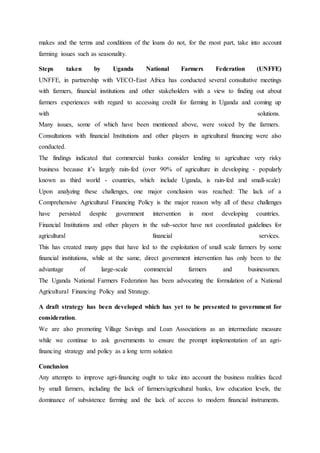 makes and the terms and conditions of the loans do not, for the most part, take into account
farming issues such as seasonality.
Steps taken by Uganda National Farmers Federation (UNFFE)
UNFFE, in partnership with VECO-East Africa has conducted several consultative meetings
with farmers, financial institutions and other stakeholders with a view to finding out about
farmers experiences with regard to accessing credit for farming in Uganda and coming up
with solutions.
Many issues, some of which have been mentioned above, were voiced by the farmers.
Consultations with financial Institutions and other players in agricultural financing were also
conducted.
The findings indicated that commercial banks consider lending to agriculture very risky
business because it’s largely rain-fed (over 90% of agriculture in developing - popularly
known as third world - countries, which include Uganda, is rain-fed and small-scale)
Upon analyzing these challenges, one major conclusion was reached: The lack of a
Comprehensive Agricultural Financing Policy is the major reason why all of these challenges
have persisted despite government intervention in most developing countries.
Financial Institutions and other players in the sub-sector have not coordinated guidelines for
agricultural financial services.
This has created many gaps that have led to the exploitation of small scale farmers by some
financial institutions, while at the same, direct government intervention has only been to the
advantage of large-scale commercial farmers and businessmen.
The Uganda National Farmers Federation has been advocating the formulation of a National
Agricultural Financing Policy and Strategy.
A draft strategy has been developed which has yet to be presented to government for
consideration.
We are also promoting Village Savings and Loan Associations as an intermediate measure
while we continue to ask governments to ensure the prompt implementation of an agri-
financing strategy and policy as a long term solution
Conclusion
Any attempts to improve agri-financing ought to take into account the business realities faced
by small farmers, including the lack of farmers/agricultural banks, low education levels, the
dominance of subsistence farming and the lack of access to modern financial instruments.
 