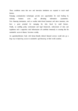 These conditions mean that new and innovative institutions are required to reach small
farmers.
Emerging communication technologies provide new opportunities for rural banking by
reducing business costs and alleviating information asymmetries.
New financing instruments, such as weather index-based insurance and micro insurance, also
have a great potential for managing the risks faced by small farmers.
Finally, an enabling policy environment and legal framework, enforcement of rules and
regulations and a supportive rural infrastructure all contribute immensely to ensuring that the
sustainable access to finance becomes a reality.
An agricultural/farmers bank with farmer-friendly tailored financial services would also go a
long way in improving access to sustainable agri-financing in third world countries.
 