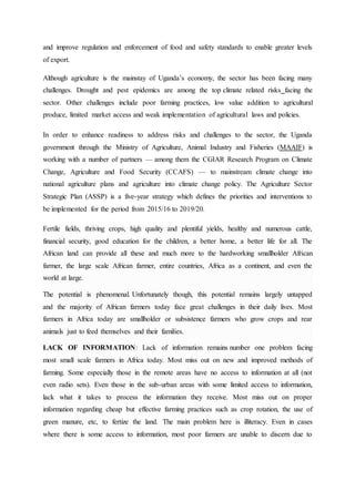 and improve regulation and enforcement of food and safety standards to enable greater levels
of export.
Although agriculture is the mainstay of Uganda’s economy, the sector has been facing many
challenges. Drought and pest epidemics are among the top climate related risks facing the
sector. Other challenges include poor farming practices, low value addition to agricultural
produce, limited market access and weak implementation of agricultural laws and policies.
In order to enhance readiness to address risks and challenges to the sector, the Uganda
government through the Ministry of Agriculture, Animal Industry and Fisheries (MAAIF) is
working with a number of partners — among them the CGIAR Research Program on Climate
Change, Agriculture and Food Security (CCAFS) — to mainstream climate change into
national agriculture plans and agriculture into climate change policy. The Agriculture Sector
Strategic Plan (ASSP) is a five-year strategy which defines the priorities and interventions to
be implemented for the period from 2015/16 to 2019/20.
Fertile fields, thriving crops, high quality and plentiful yields, healthy and numerous cattle,
financial security, good education for the children, a better home, a better life for all. The
African land can provide all these and much more to the hardworking smallholder African
farmer, the large scale African farmer, entire countries, Africa as a continent, and even the
world at large.
The potential is phenomenal. Unfortunately though, this potential remains largely untapped
and the majority of African farmers today face great challenges in their daily lives. Most
farmers in Africa today are smallholder or subsistence farmers who grow crops and rear
animals just to feed themselves and their families.
LACK OF INFORMATION: Lack of information remains number one problem facing
most small scale farmers in Africa today. Most miss out on new and improved methods of
farming. Some especially those in the remote areas have no access to information at all (not
even radio sets). Even those in the sub-urban areas with some limited access to information,
lack what it takes to process the information they receive. Most miss out on proper
information regarding cheap but effective farming practices such as crop rotation, the use of
green manure, etc, to fertize the land. The main problem here is illiteracy. Even in cases
where there is some access to information, most poor farmers are unable to discern due to
 