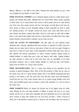 illiteracy. Illiteracy is very high in rural Africa. Programs like adult education can go a long
way in helping the poor farmers in rural Africa.
POOR FINANCIAL SUPPORT: Lack of financial support systems to enable farmers grow,
expand, and maintain their yields. Although there are several Micro finance groups operating
in Africa today, not so many farmers have access to these groups and not so many farmers
even know how these groups operate and how such groups can help them in the long run.
Most farmers in Africa are poor financially making it almost impossible for them to adopt
new farming practices. For example, research has shown some seeds yield better and are
more tolerant and disease resistant than others. However, such seeds are often sold at higher
prices on the market than regular seeds and not so many farmers can afford them. Once again,
proper education and government assistance can go a long way here.
LACK OF ACCESS TO FERTILIZERS: This falls under the poor financial system
mentioned above. Because agricultural lands have become so expensive in Africa, most poor
farmers have no choice than to farm on same pieces of land over and over again. Farming on
same pieces of land for years leads to land degradation whereby fertile lands loose most of
their nutrients and become unproductive or barren. Farmers therefore depend mostly on
artificial fertilizers to enable them grow crops and improve their yields. Artificial fertilizers
are quite expensive in Africa and in most rural areas, they are unavailable at all. Some
government assistance such as giving farming subsidise to small and large scale farmers,
giving some tax breaks, etc., can go a long way here.
POOR TRANSPORTATION: This is a major issue facing not just agriculture but the
economy in general throughout Africa. Most of the farm produce in Africa just go waste in
the remote areas and it is mostly because farmers find it very difficult transporting their farm
produce to the market to sell. The roads don't exist and most remote areas find themselves
cut-off from the rest of the world. Because there are no proper storage facilities in the rural
areas, most perishable goods such as tomatoes, onions, leafy vegetables, etc., just rot away in
the remote areas.
POOR MARKETS: Market for farmers has become one of the biggest issues for Africa
today affecting the lives and living standards of millions of people. But how do we create
markets and how do we make them sustainable and more importantly, how do we make them
grow? Farmers in places like Zambia love one crop above all others - Maize. Everyone in
Africa eats it and therefore everyone grows it. However, the sad thing is that, not everyone is
 