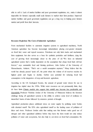 able to sell it. Lack of market facilities and poor government regulations, etc., make it almost
impossible for farmers especially small scale farmers to market their farm produce. Improved
market facilities and good goverment regulations can go a long way in helping poor farmers
market and profit from their harvests.
Resource Depletion: The Costs of Industrial Agriculture
From mechanized feedlots to automatic irrigation systems to agricultural machinery, North
American agriculture has become increasingly industrialized, placing ever-greater demands
on fossil fuel, water and topsoil resources. Petroleum not only fuels trucks and mechanized
farm equipment, but also serves as a base for synthetic pesticides and fertilizers, tying the
cost of growing food increasingly closer to the price of oil. “We have an industrial
agricultural system that’s totally dependent on the assumption that cheap fossil fuels will last
forever,” says sustainable food and farming professor, John Gerber of the University of
Massachusetts, Amherst. “That’s not a useful assumption anymore.” Many believe that the
world has already passed “peak oil”, the point where the volume of oil reserves reaches its
highest point and begins to decline. Gerber sees potential for reducing fossil fuel
consumption in the integration of crop and livestock agriculture.
According to the US Geological Society, the amount of ground water drawn for use in
irrigation has tripled since the 1950s. While water resources are not permanently finite, they
do have limits. Climate models also suggest that rainfall may become less predictable and
dependable. Professor Nicholas Jordan of the University of Minnesota believes the foremost
challenge facing all agricultural systems is the ability to achieve some level of resilience to
intensified bursts of rains followed by extensive periods of drought.
Agricultural production places additional stress on water supply by polluting water bodies
with chemical runoff. The EPA cites agricultural runoff as the leading cause of pollution of
lakes and rivers. Professor Jordan adds that making sure that farmers make good use of
nitrogen and other agricultural additives before they leave the farm would not only reduce
pollution of water and ecosystems, but also help to cut down on fossil fuel consumption. He
 