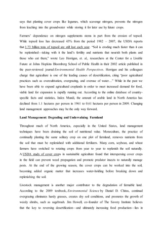 says that planting cover crops like legumes, which scavenge nitrogen, prevents the nitrogen
from leaching into the groundwater while storing it for later use by future crops.
Farmers’ dependence on nitrogen supplements stems in part from the erosion of topsoil.
While topsoil loss has decreased 43% from the period 1982 – 2007, the USDA reports
that 1.73 billion tons of topsoil are still lost each year. “Soil is eroding much faster than it can
be replenished—taking with it the land’s fertility and nutrients that nourish both plants and
those who eat them,” wrote Leo Horrigan, et. al., researchers at the Center for a Livable
Future at Johns Hopkins Bloomberg School of Public Health in their 2002 article published in
the peer-reviewed journal Environmental Health Perspectives. Horrigan and his colleagues
charge that agriculture is one of the leading causes of desertification, citing “poor agricultural
practices such as overcultivation, overgrazing, and overuse of water…” While in the past we
have been able to expand agricultural croplands in order to meet increased demand for food,
viable land for expansion is rapidly running out. According to the online database of country-
specific facts and statistics, Index Mundi, the amount of arable land in North America has
declined from 1.1 hectares per person in 1961 to 0.61 hectares per person in 2009. Changing
land management approaches may be the only way forward.
Land Management: Degrading and Undervaluing Farmland
Throughout much of North America, especially in the United States, land management
techniques have been draining the soil of nutritional value. Monoculture, the practice of
continually planting the same solitary crop on one plot of farmland, removes nutrients from
the soil that must be replenished with additional fertilizers. Many corn, soybean, and wheat
farmers have switched to rotating crops from year to year to replenish the soil naturally.
A USDA study of cover crops in sustainable agriculture found that interspersing cover crops
in the field can prevent weed propagation and promote predator insects to naturally manage
pests. At the end of the growing season, the cover crops can be worked into the soil,
becoming added organic matter that increases water-holding before breaking down and
replenishing the soil.
Livestock management is another major contributor to the degradation of farmable land.
According to the 2009 textbook, Environmental Science by Daniel D. Chiras, continual
overgrazing eliminates hardy grasses, creates dry soil conditions, and promotes the growth of
weedy shrubs, such as sagebrush. Jim Howell, co-founder of The Savory Institute believes
that the key to reversing desertification—and ultimately increasing food production—lies in
 