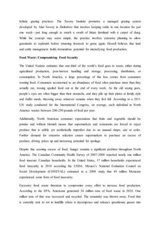 holistic grazing practices. The Savory Institute promotes a managed grazing system
developed by Alan Savory in Zimbabwe that involves keeping cattle in one location for just
one week—just long enough to enrich a swath of future farmland with a carpet of dung.
While the concept may seem simple, the practice involves extensive planning to allow
grasslands to replenish before returning livestock to graze again. Howell believes that land
and cattle management holds tremendous potential for intensifying food production.
Food Waste: Compromising Food Security
The United Nations estimates that one-third of the world’s food goes to waste, either during
agricultural production, post-harvest handling and storage, processing, distribution, or
consumption. In North America, a large percentage of this loss comes from consumers
wasting food. Consumers accustomed to an abundance of food often purchase more than they
actually eat, tossing spoiled food out at the end of every week. As the old saying goes,
people’s eyes are often bigger than their stomachs, and they pile up their plates at family style
and buffet meals, throwing away whatever remains when they feel full. According to a 2011
UN study conducted for the International Congress, on average, each individual in North
America wastes between 200-250 pounds of food per year.
Additionally, North American consumer expectations that fruits and vegetable should be
pristine and without blemish means that supermarkets and restaurants are forced to reject
produce that is edible yet aesthetically imperfect due to an unusual shape, size or color.
Further demand for extensive selection causes supermarkets to purchase an excess of
produce, driving prices up and increasing potential for spoilage.
Despite this seeming excess of food, hunger remains a significant problem throughout North
America. The Canadian Community Health Survey of 2007-2008 reported nearly one million
food insecure Canadian households. In the United States, 17 million households experienced
food insecurity in 2010 according the USDA. Mexico’s National Evaluation Council on
Social Development (CONEVAL) estimated in a 2008 study that 49 million Mexicans
experienced some form of food insecurity.
Excessive food waste threatens to compromise every effort to increase food production.
According to the EPA, Americans generated 34 million tons of food waste in 2010. One
million tons of that was recovered and recycled. The remainder was thrown away. Food that
is currently sent to rot in landfills where it decomposes and releases greenhouse gasses into
 