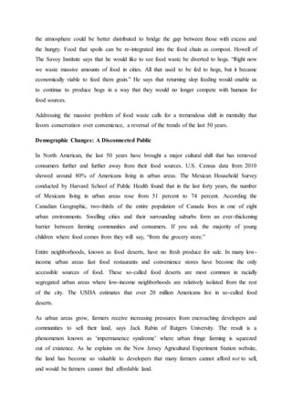 the atmosphere could be better distributed to bridge the gap between those with excess and
the hungry. Food that spoils can be re-integrated into the food chain as compost. Howell of
The Savoy Institute says that he would like to see food waste be diverted to hogs. “Right now
we waste massive amounts of food in cities. All that used to be fed to hogs, but it became
economically viable to feed them grain.” He says that returning slop feeding would enable us
to continue to produce hogs in a way that they would no longer compete with humans for
food sources.
Addressing the massive problem of food waste calls for a tremendous shift in mentality that
favors conservation over convenience, a reversal of the trends of the last 50 years.
Demographic Changes: A Disconnected Public
In North American, the last 50 years have brought a major cultural shift that has removed
consumers further and further away from their food sources. U.S. Census data from 2010
showed around 80% of Americans living in urban areas. The Mexican Household Survey
conducted by Harvard School of Public Health found that in the last forty years, the number
of Mexicans living in urban areas rose from 51 percent to 74 percent. According the
Canadian Geographic, two-thirds of the entire population of Canada lives in one of eight
urban environments. Swelling cities and their surrounding suburbs form an ever-thickening
barrier between farming communities and consumers. If you ask the majority of young
children where food comes from they will say, “from the grocery store.”
Entire neighborhoods, known as food deserts, have no fresh produce for sale. In many low-
income urban areas fast food restaurants and convenience stores have become the only
accessible sources of food. These so-called food deserts are most common in racially
segregated urban areas where low-income neighborhoods are relatively isolated from the rest
of the city. The USDA estimates that over 20 million Americans live in so-called food
deserts.
As urban areas grow, farmers receive increasing pressures from encroaching developers and
communities to sell their land, says Jack Rabin of Rutgers University. The result is a
phenomenon known as ‘impermanence syndrome’ where urban fringe farming is squeezed
out of existence. As he explains on the New Jersey Agricultural Experiment Station website,
the land has become so valuable to developers that many farmers cannot afford not to sell,
and would be farmers cannot find affordable land.
 