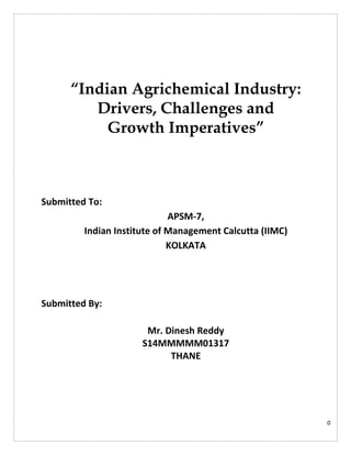 0
“Indian Agrichemical Industry:
Drivers, Challenges and
Growth Imperatives”
Submitted To:
APSM-7,
Indian Institute of Management Calcutta (IIMC)
KOLKATA
Submitted By:
Mr. Dinesh Reddy
S14MMMMM01317
THANE
 