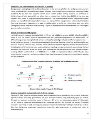 10
Integrated Crop Solutions (end to end solutions to farmers):
Companies are looking to provide end to end solutions to the farmers right from the land preparation, nursery
rising, crop protection consultation and harvest solutions, right through suggesting them on the output market
assistance. For ex. Rallis India supports 2.5 lakh pulses farmers on best farming practices and techniques in
Maharashtra and Tamil Nadu, which has helped them to increase their yield by about 15-20%. In the same way
Syngenta India, under its program of providing Integrated Crop solutions to Rice farmers, they provide farmers
an easy and cost-effective transplantation measure and along with that crop protection solutions by their skilled
field force. By doing so, they claim an increase in the Rice output by 5-10% and a reduction in labor costs. With
strategies like these, companies are establishing a loyalty at the end consumer level and rather just surviving the
generic market competition.
Growth in Herbicides and Fungicide:
Herbicide market is expected to grow by CAGR of 15% per year till 2018 to become USD 0.6 billion from USD 0.3
billion in 2013. The primary reason is the labor shortage and cost of deploying labor for the weed control. The
GM technology on developing herbicide tolerant verities offer a lot of growth potential for herbicide market.
Rising food grains demand Vs Diminishing cultivable agricultural land: India has 16% of the world population and
less than 2% of the total land mass. India has almost 190 million hectares of gross cultivated land and there are
limited options of bringing new areas under cultivation. Rapidly growing urbanization is also reducing the land
availability for cultivation. As per the World Bank estimates on the per capita arable land holding in India is
reducing at faster pace from 0.16 ha in 1998 to 0.13 ha in 2011, and expected to reduce further. Thus the focus
to increase the productivity per hectare makes it imperative to use agrochemicals as the cost-effective solution
for crop protection.
Per capita Arable land comparison between developing and developed countries
Low crop productivity per hectare in India Vs World average:
Demand for food products will keep spiraling with the expected rise in population. But as overall land under
agriculture keeps decreasing, governments will focus more on increasing crop productivity/ yield per hectare.
The yield per hectare is amongst the lowest in the world – 2.9 tonnes per hectare as compared to 7.0 tonnes in
US, 6.2 tonnes in Japan and world average of 4.0 tonnes per hectare. This is forcing the industry to develop
innovative technology in seeds and crop protection chemicals in order to improve the productivity per hectare.
Even from the farmers’ perspective, improving the productivity is the only measure to improve their return on
investment (ROI).
 