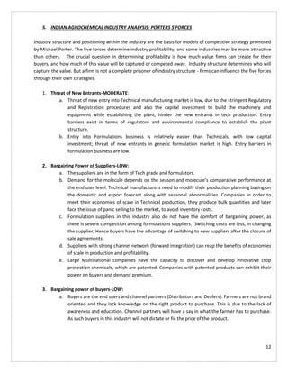 12
5. INDIAN AGROCHEMICAL INDUSTRY ANALYSIS: PORTERS 5 FORCES
Industry structure and positioning within the industry are the basis for models of competitive strategy promoted
by Michael Porter. The five forces determine industry profitability, and some industries may be more attractive
than others. The crucial question in determining profitability is how much value firms can create for their
buyers, and how much of this value will be captured or competed away. Industry structure determines who will
capture the value. But a firm is not a complete prisoner of industry structure - firms can influence the five forces
through their own strategies.
1. Threat of New Entrants-MODERATE:
a. Threat of new entry into Technical manufacturing market is low, due to the stringent Regulatory
and Registration procedures and also the capital investment to build the machinery and
equipment while establishing the plant, hinder the new entrants in tech production. Entry
barriers exist in terms of regulatory and environmental compliance to establish the plant
structure.
b. Entry into Formulations business is relatively easier than Technicals, with low capital
investment; threat of new entrants in generic formulation market is high. Entry barriers in
formulation business are low.
2. Bargaining Power of Suppliers-LOW:
a. The suppliers are in the form of Tech grade and formulators.
b. Demand for the molecule depends on the season and molecule’s comparative performance at
the end user level. Technical manufacturers need to modify their production planning basing on
the domestic and export forecast along with seasonal abnormalities. Companies in order to
meet their economies of scale in Technical production, they produce bulk quantities and later
face the issue of panic selling to the market, to avoid inventory costs.
c. Formulation suppliers in this industry also do not have the comfort of bargaining power, as
there is severe competition among formulations suppliers. Switching costs are less, in changing
the supplier, Hence buyers have the advantage of switching to new suppliers after the closure of
sale agreements.
d. Suppliers with strong channel network (forward integration) can reap the benefits of economies
of scale in production and profitability.
e. Large Multinational companies have the capacity to discover and develop innovative crop
protection chemicals, which are patented. Companies with patented products can exhibit their
power on buyers and demand premium.
3. Bargaining power of buyers-LOW:
a. Buyers are the end users and channel partners (Distributors and Dealers). Farmers are not brand
oriented and they lack knowledge on the right product to purchase. This is due to the lack of
awareness and education. Channel partners will have a say in what the farmer has to purchase.
As such buyers in this industry will not dictate or fix the price of the product.
 