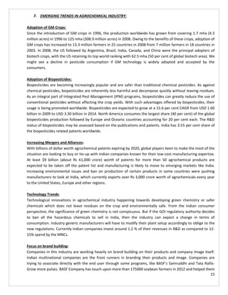 15
7. EMERGING TRENDS IN AGROCHEMICAL INDUSTRY:
Adoption of GM Crops:
Since the introduction of GM crops in 1996, the production worldwide has grown from covering 1.7 mha (4.3
million acres) in 1996 to 125 mha (308.9 million acres) in 2008. Owing to the benefits of these crops, adoption of
GM crops has increased to 13.3 million farmers in 25 countries in 2008 from 7 million farmers in 18 countries in
2003. In 2008, the US followed by Argentina, Brazil, India, Canada, and China were the principal adopters of
biotech crops, with the US retaining its top world ranking with 62.5 mha (50 per cent of global biotech area). We
might see a decline in pesticide consumption if GM technology is widely adopted and accepted by the
consumers.
Adoption of Biopesticides:
Biopesticides are becoming increasingly popular and are safer than traditional chemical pesticides. As against
chemical pesticides, biopesticides are inherently less harmful and decompose quickly without leaving residues.
As an integral part of Integrated Pest Management (IPM) programs, biopesticides can greatly reduce the use of
conventional pesticides without affecting the crop yields. With such advantages offered by biopesticides, their
usage is being promoted worldwide. Biopesticides are expected to grow at a 15.6 per cent CAGR from USD 1.60
billion in 2009 to USD 3.30 billion in 2014. North America consumes the largest share (40 per cent) of the global
biopesticides production followed by Europe and Oceanic countries accounting for 20 per cent each. The R&D
status of biopesticides may be assessed based on the publications and patents. India has 3.55 per cent share of
the biopesticides related patents worldwide.
Increasing Mergers and Alliances:
With billions of dollar worth agrochemical patents expiring by 2020, global players keen to make the most of the
situation are looking to buy or tie-up with Indian companies known for their low-cost manufacturing expertise.
At least $9 billion (about Rs 61,000 crore) worth of patents for more than 50 agrochemical products are
expected to be taken off the patent list and manufacturing is likely to move to emerging markets like India.
Increasing environmental issues and ban on production of certain products in some countries were pushing
manufacturers to look at India, which currently exports over Rs 3,000 crore worth of agrochemicals every year
to the United States, Europe and other regions.
Technology Trends:
Technological innovations in agrochemical industry happening towards developing green chemistry or safer
chemicals which does not leave residues on the crop and environmentally safe. From the Indian consumer
perspective, the significance of green chemistry is not conspicuous. But if the GOI regulatory authority decides
to ban all the hazardous chemicals to sell in India, then the industry can expect a change in terms of
consumption. Industry generic manufacturers will have to modify their plant setup accordingly to oblige to the
new regulations. Currently Indian companies invest around 1.2 % of their revenues in R&D as compared to 12-
15% spend by the MNCs.
Focus on brand building:
Companies in this industry are working heavily on brand building on their products and company image itself.
Indian multinational companies are the front runners in branding their products and image. Companies are
trying to associate directly with the end user through some programs, like BASF’s Samruddhi and Tata Rallis-
Grow more pulses. BASF Company has touch upon more than 175000 soybean farmers in 2012 and helped them
 