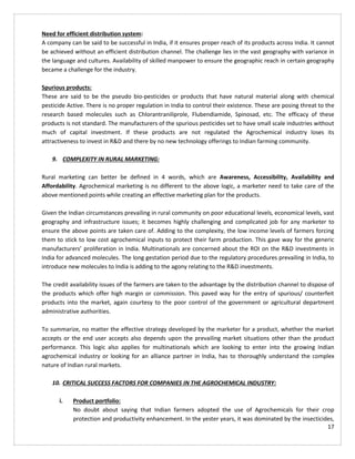 17
Need for efficient distribution system:
A company can be said to be successful in India, if it ensures proper reach of its products across India. It cannot
be achieved without an efficient distribution channel. The challenge lies in the vast geography with variance in
the language and cultures. Availability of skilled manpower to ensure the geographic reach in certain geography
became a challenge for the industry.
Spurious products:
These are said to be the pseudo bio-pesticides or products that have natural material along with chemical
pesticide Active. There is no proper regulation in India to control their existence. These are posing threat to the
research based molecules such as Chlorantraniliprole, Flubendiamide, Spinosad, etc. The efficacy of these
products is not standard. The manufacturers of the spurious pesticides set to have small scale industries without
much of capital investment. If these products are not regulated the Agrochemical industry loses its
attractiveness to invest in R&D and there by no new technology offerings to Indian farming community.
9. COMPLEXITY IN RURAL MARKETING:
Rural marketing can better be defined in 4 words, which are Awareness, Accessibility, Availability and
Affordability. Agrochemical marketing is no different to the above logic, a marketer need to take care of the
above mentioned points while creating an effective marketing plan for the products.
Given the Indian circumstances prevailing in rural community on poor educational levels, economical levels, vast
geography and infrastructure issues; it becomes highly challenging and complicated job for any marketer to
ensure the above points are taken care of. Adding to the complexity, the low income levels of farmers forcing
them to stick to low cost agrochemical inputs to protect their farm production. This gave way for the generic
manufacturers’ proliferation in India. Multinationals are concerned about the ROI on the R&D investments in
India for advanced molecules. The long gestation period due to the regulatory procedures prevailing in India, to
introduce new molecules to India is adding to the agony relating to the R&D investments.
The credit availability issues of the farmers are taken to the advantage by the distribution channel to dispose of
the products which offer high margin or commission. This paved way for the entry of spurious/ counterfeit
products into the market, again courtesy to the poor control of the government or agricultural department
administrative authorities.
To summarize, no matter the effective strategy developed by the marketer for a product, whether the market
accepts or the end user accepts also depends upon the prevailing market situations other than the product
performance. This logic also applies for multinationals which are looking to enter into the growing Indian
agrochemical industry or looking for an alliance partner in India, has to thoroughly understand the complex
nature of Indian rural markets.
10. CRITICAL SUCCESS FACTORS FOR COMPANIES IN THE AGROCHEMICAL INDUSTRY:
i. Product portfolio:
No doubt about saying that Indian farmers adopted the use of Agrochemicals for their crop
protection and productivity enhancement. In the yester years, it was dominated by the insecticides,
 