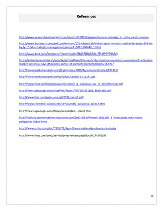 20
References
http://www.researchandmarkets.com/reports/2102645/agrochemical_industry_in_india_swot_analysis
http://www.business-standard.com/content/b2b-chemicals/indian-agrochemicals-market-to-reach-6-8-bn-
by-fy17-tata-strategic-management-group-113081200449_1.html
http://www.tata.co.in/company/reportsinside/Qgh7QUyh6Xc=/TLYVr3YPkMU=
http://entrepreneurindia.in/people/gettingthere/the-pesticides-business-in-india-is-a-source-of-untapped-
market-potential-says-dhirendra-kumar-of-camson-biotechnologies/18221/
http://www.marketresearch.com/IS-Advisors-v3900/Agrochemical-India-6712341/
http://www.marketresearch.com/product/sample-6712341.pdf
http://www.tsmg.com/download/reports/Safe_&_Judicious_use_of_Agrochemical.pdf
http://news.agropages.com/UserFiles/Report/Pdf/20130116113619ca6b.pdf
http://www.ficci.com/spdocument/20292/petro1.pdf
http://www.chemtech-online.com/CP/Soumitra_Sangeeta_April12.html
http://news.agropages.com/News/NewsDetail---10649.htm
http://articles.economictimes.indiatimes.com/2013-08-29/news/41582260_1_insecticides-india-indian-
companies-indian-firms
http://www.scribd.com/doc/7201372/Agro-Chems-Indian-Agrochemical-Industry
http://www.frost.com/prod/servlet/press-release.pag?docid=274540186
 