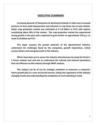 2
EXECUTIVE SUMMARY
Increasing demand of food grains & declining farmlands in India have increased
pressure on farm yield improvement and reduction in crop losses due to pest attacks.
Indian crop protection market was estimated at $ 3.8 billion in FY12 with exports
constituting about 50% of the market. The crop protection market has experienced
strong growth in the past and is expected to grow further at approximate 12% p.a. to
reach $ 6.8 billion by FY17.
This paper assesses the growth potential of the Agrochemical industry,
understand the challenges faced by the companies, growth imperatives, critical
success factors and emerging trends in this industry.
Efforts have been put to assess the industry attractiveness by using the Porter’s
5 forces analysis tool and also to understand the internal and external parameters
that can influence on this industry through SWOT analysis.
This analysis can be of use for strategic marketers to maneuver a company’s
future growth plan in a very structured manner, taking into cognizance of the industry
changing trends and understanding the complexity of rural marketing in India.
 