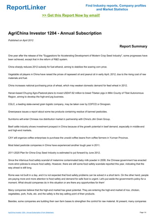 Find Industry reports, Company profiles
ReportLinker                                                                          and Market Statistics
                                              >> Get this Report Now by email!



AgriChina Investor 1204 - Annual Subscription
Published on April 2012

                                                                                                              Report Summary

One year after the release of the "Suggestions for Accelerating Development of Modern Crop Seed Industry", some progresses have
been achieved, except that in the reform of R&D system.


China sharply reduces 2012 subsidy for fuel ethanol, aiming to stabilize the soaring corn price.


Vegetable oil players in China have raised the prices of rapeseed oil and peanut oil in early April, 2012, due to the rising cost of raw
materials and fuel.


China increases national purchasing price of wheat, which may weaken domestic demand for feed wheat in 2012.


Henan-based Chuying Agro-Pastoral plans to invest USD47.62 million to breed Tibetan pigs in Milin County of Tibet Autonomous
Region, aiming to develop the high-end pig business.


CGLC, a leading state-owned grain logistic company, may be taken over by COFCO or Sinograin.


Greenpeace issues a report about some tea products containing residue of banned pesticides.


Sumitomo will enter Chinese rice distribution market in partnership with China's Jilin Grain Group.


Beef cattle industry shows investment prospect in China because of the growth potential in beef demand, especially in middle-end
and high-end markets.


CAY will organize coffee enterprises to purchase the unsold coffee beans from coffee farmers in Yunnan Province.


Most listed pesticide companies in China have experienced another tough year in 2011.


2011-2020 Plan for China Crop Seed Industry is estimated to put forward by June 2012.


Since the infamous food safety scandal of melamine contaminated baby milk powder in 2008, the Chinese government has enacted
more strict policies to ensure food safety. However, there are still some food safety scandals reported this year, indicating that the
way ahead is still long.


Rome was not built in a day, and it is not expected that food safety problems can be solved in a short term. On the other hand, people
are paying more and more attention to food safety and demand for safe food is urgent. Let's put aside the government's policy for a
moment. What should companies do in this situation or are there any opportunities for them'


Many companies believe that the high-end market has great potential. They are entering the high-end market of rice, chicken,
vegetables, pork, fruits, etc. and the safety is the key selling point of their products.


Besides, some companies are building their own farm bases to strengthen the control for raw material. At present, many companies



AgriChina Investor 1204 - Annual Subscription (From Slideshare)                                                                  Page 1/4
 