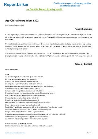 Find Industry reports, Company profiles
ReportLinker                                                                      and Market Statistics
                                              >> Get this Report Now by email!



AgriChina News Alert 1302
Published on February 2013

                                                                                                            Report Summary

In order to provide you with more comprehensive and timely information on Chinese agriculture, the publication of AgriChina Investor
will be changed from monthly issue to daily update online since February 2013. We can also provide weekly or monthly report as per
your request.


The modified edition of AgriChina Investor will feature diverse news classified by industries, including macroeconomy, crop planting,
agricultural means of production, live stocks & poultry, fishery, food, etc. The number of news issued online depends on the quantity
of industry news reported that day.


Specifically, in cases like holidays of China National Day from October 1 to October 7, and holidays of Chinese Lunar New Year
(Spring Festival) in January or February, the online publication of AgriChina Investor will be suspended till the holidays have passed.




                                                                                                            Table of Content

Table of Contents


Crops 1
2012 China's agricultural produces output sees increase 1
2013 Lowest purchasing price of rice released 1
China imports corn from Argentina for the first time 2
2012 Import & export of agricultural produces in China 2
MOA suggests increasing 2013 lowest purchasing price of rice drastically 2
China's main grain production area shifts northward 3
Gumuzhen: 2012 net profit would decrease by 80%-93% 3
Shaanxi: an important fruit production region both for China and the world 3
Edible Fungi Research Center founded in Yunnan Province 4
China's cigarette output up less than 2.4% in 2012 4
China brews soybean industrial policy adjustment 4
MOF allocates USD19.4 billion subsidies to support spring farming 5
China: cotton reserve measure facing with dilemma 5
Twelfth Five-Year Circular Agriculture and Crop Straw Utilization Policy Seminar held 6
Oil content of China's rape variety YN171 breaks world record again 6
Sinograin purchased 37.47 million tonnes of grain in 2012 6
China's accumulated occurrence area of pests and diseases to hit 367 million ha. in 2013 6
Five kinds of agricultural production supported by central financial 7
2012: China's enterprises purchased 314 million tonnes of grain 7


Agricultural means of production industry 7
Seed companies' competitiveness to be enhanced in future few years 7



AgriChina News Alert 1302 (From Slideshare)                                                                                    Page 1/5
 
