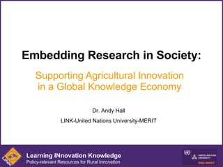 Embedding Research in Society: Supporting Agricultural Innovation in a Global Knowledge Economy Dr. Andy Hall LINK-United Nations University-MERIT Learning INnovation Knowledge Policy-relevant Resources for Rural Innovation 