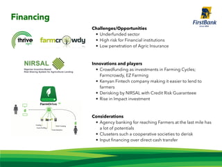 Challenges/Opportunities
• Underfunded sector
• High risk for Financial institutions
• Low penetration of Agric Insurance
Innovations and players
• Crowdfunding as investments in Farming Cycles;
Farmcrowdy, EZ Farming
• Kenyan Fintech company making it easier to lend to
farmers
• Derisking by NIRSAL with Credit Risk Guaranteee
• Rise in Impact investment
Considerations
• Agency banking for reaching Farmers at the last mile has
a lot of potentials
• Cluseters such a cooperative societies to derisk
• Input ﬁnancing over direct cash transfer
Financing
 