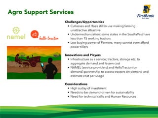 Challenges/Opportunities
• Cutlasses and Hoes still in use making farming
unattractive attractive
• Undermechanization; some states in the SouthWest have
less than 15 working tractors
• Low buying power of Farmers; many cannot even afford
power tillers
Innovations and Players
• Infrastructure as a service; tractors, storage etc. to
aggregate demand and lessen cost
• NAMEL (service providers) and HelloTractor (on
demand) partnership to access tractors on demand and
estimate cost per usage
Considerations
• High outlay of investment
• Needs to be demand-driven for sustainability
• Need for technical skills and Human Resources
Agro Support Services
 