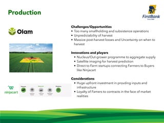 Challenges/Opportunities
• Too many smallholding and subsistence operations
• Unpredictability of harvest
• Massive post-harvest losses and Uncertainty on when to
harvest
Innovations and players
• Nucleus/Out-grower programme to aggregate supply
• Satellite imaging for harvest prediction
• Direct to Farm startups connecting Farmers to Buyers
like Ninjacart
Considerations
• Huge upfront investment in provding inputs and
infrastructure
• Loyalty of Famers to contracts in the face of market
realities
Production
 
