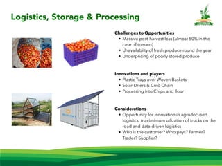 Challenges to Opportunities
• Massive post-harvest loss (almost 50% in the
case of tomato)
• Unavailabilty of fresh produce round the year
• Underpricing of poorly stored produce
Innovations and players
• Plastic Trays over Woven Baskets
• Solar Driers & Cold Chain
• Processing into Chips and ﬂour
Considerations
• Opportunity for innovation in agro-focused
logisitcs, maximimum utlization of trucks on the
road and data-driven logistics
• Who is the customer? Who pays? Farmer?
Trader? Supplier?
Logistics, Storage & Processing
 