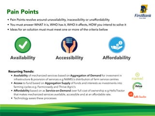 Pain Points
Availability Accessibility Affordability
• Pain Points revolve around unavailability, inacessibility or unaffordability
• You must answer WHAT it is, WHO has it, WHO it affects, HOW you intend to solve it
• Ideas for an solution must must meet one or more of the criteria below
Recurring Trends:
• Availability of mechanized services based on Aggregation of Demand for invesment in
infrastructure & provision of services e.g NAMEL’s distribution of farm service centres
• Access to fund based on Aggregation Supply of funds and interests as investments into
farming cycles e.g. Farmcrowdy and Thrive Agric’s
• Affordability based on as Service-on-Demand over full cost of ownership e.g HelloTractor
that makes mechanized services available, accessible and at an affordable rate.
• Technology eases these processes
 