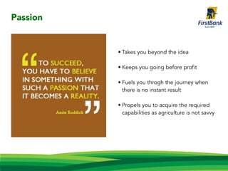 • Takes you beyond the idea
• Keeps you going before profit
• Fuels you throgh the journey when
there is no instant result
• Propels you to acquire the required
capabilities as agriculture is not savvy
Passion
 