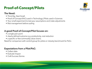 The Need:
• Think Big. Start Small.
• Proof of Concept (PoC) used in Technology | Pilots used in Sciences
• Your small experiment to test your assumptions and make adjustments
• Risk management before scaling
A good Proof-of-Concept/Pilot focuses on:
• a single pain point
• clearly deﬁned outcome e.g. productivity, cost reduction
• a speciﬁc or few commodity value chains.
Need for comparison with control group for pilots or industry benchmark for PoCs
Expectations from a Pilot/PoC:
• Collect data
• Evaluate Impact
• Craft Success Stories
Proof-of-Concept/Pilots
 
