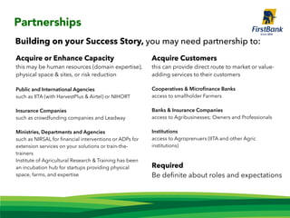 Acquire or Enhance Capacity
this may be human resources (domain expertise),
physical space & sites, or risk reduction
Public and International Agencies
such as IITA (with HarvestPlus & Airtel) or NIHORT
Insurance Companies
such as crowdfunding companies and Leadway
Ministries, Departments and Agencies
such as NIRSAL for ﬁnancial interventions or ADPs for
extension services on your solutions or train-the-
trainers
Institute of Agricultural Research & Training has been
an incubation hub for startups providing physical
space, farms, and expertise
Partnerships
Building on your Success Story, you may need partnership to:
Acquire Customers
this can provide direct route to market or value-
adding services to their customers
Cooperatives & Microﬁnance Banks
access to smallholder Farmers
Banks & Insurance Companies
access to Agribusinesses; Owners and Professionals
Institutions
access to Agroprenuers (IITA and other Agric
institutions)
Required
Be deﬁnite about roles and expectations
 