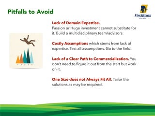 Lack of Domain Expertise.
Passion or Huge investment cannot substitute for
it. Build a multidisciplinary team/advisors.
Costly Assumptions which stems from lack of
expertise. Test all assumptions. Go to the ﬁeld.
Lack of a Clear Path to Commercialization. You
don’t need to ﬁgure it out from the start but work
on it.
One Size does not Always Fit All. Tailor the
solutions as may be required.
Pitfalls to Avoid
 