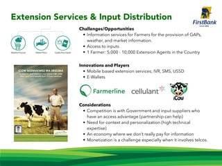 Challenges/Opportunities
• Information services for Farmers for the provision of GAPs,
weather, and market information.
• Access to inputs
• 1 Farmer: 5,000 - 10,000 Extension Agents in the Country
Innovations and Players
• Mobile based extension services; IVR, SMS, USSD
• E-Wallets
Considerations
• Competition is with Government and input suppliers who
have an access advantage (partnership can help)
• Need for context and personalization (high technical
expertise)
• An economy where we don’t really pay for information
• Monetization is a challenge especially when it involves telcos.
Extension Services & Input Distribution
 