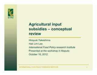 Agricultural input
          subsidies – conceptual
          review
          Hiroyuki Takeshima
          Hak Lim Lee
          International Food Policy research Institute
          Presented at the workshop in Maputo
          October 18, 2012




INTERNATIONAL FOOD POLICY RESEARCH INSTITUTE             1
 