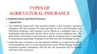 TYPES OF
AGRICULTURAL INSURANCE
1. Indemnity Based Agricultural Insurance
a.

Named Peril:



The traditional named peril crop insurance product is hail insurance. Insurance
companies offer hail insurance for crops and fruits as well as for horticulture and
floriculture production. Hail insurance can be offered on a standalone basis or in
combination with other perils like fire, freeze, and/or wind as additional risks. The
main feature of this type of crop insurance is that the insurance claim is calculated
by measuring the percentage of damage in the field soon after the damage occurs.



Under this type of insurance, the sum insured is defined on an agreed basis, based
on the production costs or on the expected crop revenue. Where damage cannot be
measured accurately immediately after the loss, the assessment may be deferred
until later in the crop season.

 