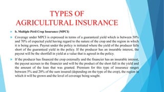 TYPES OF
AGRICULTURAL INSURANCE


b. Multiple Péril Crop Insurance (MPCI)



Coverage under MPCI is expressed in terms of a guaranteed yield which is between 50%
and 70% of expected yield having regard to the nature of the crop and the region in which
it is being grown. Payout under the policy is initiated where the yield of the producer falls
short of the guaranteed yield in the policy. If the producer has an insurable interest, the
payout will be the shortfall in yield at a value that is agreed in the policy.



If the producer has financed the crop externally and the financier has an insurable interest,
the payout accrues to the financier and will be the product of the short fall in the yield and
the amount of the loan that was granted. Premium for this type of insurance ranges
between 5% and 20% of the sum insured (depending on the type of the crop), the region in
which it will be grown and the level of coverage being sought.

 