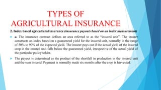 TYPES OF
AGRICULTURAL INSURANCE
2. Index based agricultural insurance (insurance payouts based on an index measurement)


a. The insurance contract defines an area referred to as the “insured unit”. The insurer
constructs an index based on a guaranteed yield for the insured unit, normally in the range
of 50% to 90% of the expected yield. The insurer pays out if the actual yield of the insured
crop in the insured unit falls below the guaranteed yield, irrespective of the actual yield of
the particular policyholder.



The payout is determined as the product of the shortfall in production in the insured unit
and the sum insured. Payment is normally made six months after the crop is harvested.

 