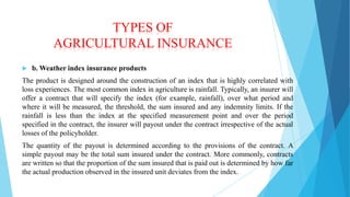 TYPES OF
AGRICULTURAL INSURANCE


b. Weather index insurance products

The product is designed around the construction of an index that is highly correlated with
loss experiences. The most common index in agriculture is rainfall. Typically, an insurer will
offer a contract that will specify the index (for example, rainfall), over what period and
where it will be measured, the threshold, the sum insured and any indemnity limits. If the
rainfall is less than the index at the specified measurement point and over the period
specified in the contract, the insurer will payout under the contract irrespective of the actual
losses of the policyholder.
The quantity of the payout is determined according to the provisions of the contract. A
simple payout may be the total sum insured under the contract. More commonly, contracts
are written so that the proportion of the sum insured that is paid out is determined by how far
the actual production observed in the insured unit deviates from the index.

 