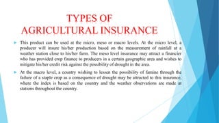 TYPES OF
AGRICULTURAL INSURANCE


This product can be used at the micro, meso or macro levels. At the micro level, a
producer will insure his/her production based on the measurement of rainfall at a
weather station close to his/her farm. The meso level insurance may attract a financier
who has provided crop finance to producers in a certain geographic area and wishes to
mitigate his/her credit risk against the possibility of drought in the area.



At the macro level, a country wishing to lessen the possibility of famine through the
failure of a staple crop as a consequence of drought may be attracted to this insurance,
where the index is based on the country and the weather observations are made at
stations throughout the country.

 