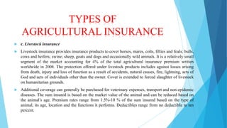 TYPES OF
AGRICULTURAL INSURANCE


c. Livestock insurance



Livestock insurance provides insurance products to cover horses, mares, colts, fillies and foals; bulls,
cows and heifers; swine; sheep, goats and dogs and occasionally wild animals. It is a relatively small
segment of the market accounting for 4% of the total agricultural insurance premium written
worldwide in 2008. The protection offered under livestock products includes against losses arising
from death, injury and loss of function as a result of accidents, natural causes, fire, lightning, acts of
God and acts of individuals other than the owner. Cover is extended to forced slaughter of livestock
on humanitarian grounds.



Additional coverage can generally be purchased for veterinary expenses, transport and non-epidemic
diseases. The sum insured is based on the market value of the animal and can be reduced based on
the animal’s age. Premium rates range from 1.5%-10 % of the sum insured based on the type of
animal, its age, location and the functions it performs. Deductibles range from no deductible to ten
percent.

 