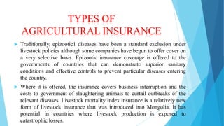 TYPES OF
AGRICULTURAL INSURANCE


Traditionally, epizootic1 diseases have been a standard exclusion under
livestock policies although some companies have begun to offer cover on
a very selective basis. Epizootic insurance coverage is offered to the
governments of countries that can demonstrate superior sanitary
conditions and effective controls to prevent particular diseases entering
the country.



Where it is offered, the insurance covers business interruption and the
costs to government of slaughtering animals to curtail outbreaks of the
relevant diseases. Livestock mortality index insurance is a relatively new
form of livestock insurance that was introduced into Mongolia. It has
potential in countries where livestock production is exposed to
catastrophic losses.

 