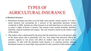 TYPES OF
AGRICULTURAL INSURANCE
d. Bloodstock Insurance


Bloodstock insurance provides cover for high value animals, mainly equines. It is also a
minor business line accounting for 3 percent of the agricultural premium written
worldwide in 2008. Animals are either insured on an individual basis or collectively such
as where a stable of horses is insured. The insured events include mortality, disability,
infertility, medical treatment and surgery. The sum insured is based on the market value
of the animal.



The market value is determined by the prizes that the animal has won or the present value
of the future prizes that it potentially will win. Any matter that adversely affects the
animal’s capacity to win prizes will affect its market value and can result in over
insurance. To deal with the potential moral hazard, it is common practice amongst
bloodstock insurers to insure high-value animals for only a portion of their market value.

 