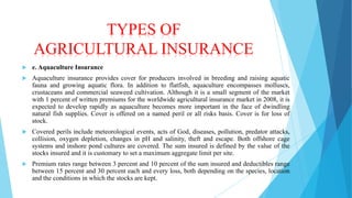 TYPES OF
AGRICULTURAL INSURANCE


e. Aquaculture Insurance



Aquaculture insurance provides cover for producers involved in breeding and raising aquatic
fauna and growing aquatic flora. In addition to flatfish, aquaculture encompasses molluscs,
crustaceans and commercial seaweed cultivation. Although it is a small segment of the market
with 1 percent of written premiums for the worldwide agricultural insurance market in 2008, it is
expected to develop rapidly as aquaculture becomes more important in the face of dwindling
natural fish supplies. Cover is offered on a named peril or all risks basis. Cover is for loss of
stock.



Covered perils include meteorological events, acts of God, diseases, pollution, predator attacks,
collision, oxygen depletion, changes in pH and salinity, theft and escape. Both offshore cage
systems and inshore pond cultures are covered. The sum insured is defined by the value of the
stocks insured and it is customary to set a maximum aggregate limit per site.



Premium rates range between 3 percent and 10 percent of the sum insured and deductibles range
between 15 percent and 30 percent each and every loss, both depending on the species, location
and the conditions in which the stocks are kept.

 